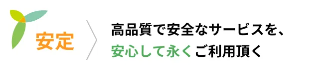 安定 高品質で安全なサービスを、安心して永くご利用頂く